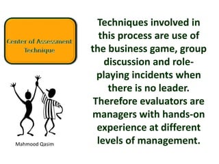 Mahmood Qasim
Techniques involved in
this process are use of
the business game, group
discussion and role-
playing incidents when
there is no leader.
Therefore evaluators are
managers with hands-on
experience at different
levels of management.
 