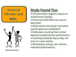 Mahmood Qasim
Study Found That
Criticism had a negative impact on
achievement of goals.
Praise has little effect one way or
they other
Performance increased most when
specific goals are established
Defensives resulting from critical
appraisal produced poor performance.
Coaching should be day to day, not
once in a year activity.
Mutual goal setting, not criticism,
improves performances.
 