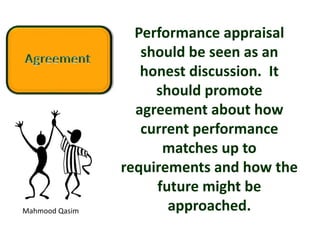 Mahmood Qasim
Performance appraisal
should be seen as an
honest discussion. It
should promote
agreement about how
current performance
matches up to
requirements and how the
future might be
approached.
 