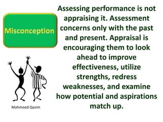 Mahmood Qasim
Assessing performance is not
appraising it. Assessment
concerns only with the past
and present. Appraisal is
encouraging them to look
ahead to improve
effectiveness, utilize
strengths, redress
weaknesses, and examine
how potential and aspirations
match up.
 