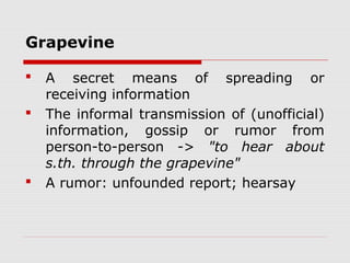 Grapevine
 A secret means of spreading or
receiving information
 The informal transmission of (unofficial)
information, gossip or rumor from
person-to-person -> "to hear about
s.th. through the grapevine"
 A rumor: unfounded report; hearsay
 