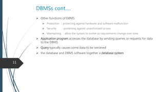 Cont.
 Other functions of DBMS
 Protection : protecting against hardware and software malfunction
 Security : protecting against unauthorized access
 Maintaining : allow the system to evolve as requirements change over time
 Application program accesses the database by sending queries or requests for
data to the DBMS
 Query typically causes some data to be retrieved
 Database and DBMS software together a Database System
11
 