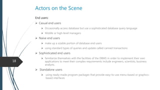 Actors on the Scene
 Database designer
 Communicate with all database users to understand their requirements
 Responsible for identifying the data to be stored in the database
 Choosing appropriate structures to represent and store this data
 Develop views of the database that meet the data and processing requirements
 Database administrator
 Manage primary and secondary resource ( Database and DBMS software)
 Authorizing access to the database
 Monitoring its use
 Acquiring software and hardware resources as needed
 Fix security gaps and poor system response time
18
 