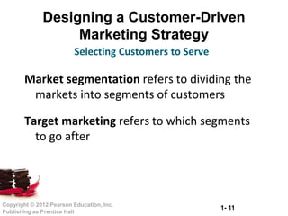 1- 11Copyright © 2012 Pearson Education, Inc.
Publishing as Prentice Hall
Designing a Customer-Driven
Marketing Strategy
Market segmentation refers to dividing the
markets into segments of customers
Target marketing refers to which segments
to go after
Selecting Customers to Serve
 