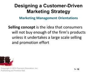 1- 16Copyright © 2012 Pearson Education, Inc.
Publishing as Prentice Hall
Designing a Customer-Driven
Marketing Strategy
Selling concept is the idea that consumers
will not buy enough of the firm’s products
unless it undertakes a large scale selling
and promotion effort
Marketing Management Orientations
 