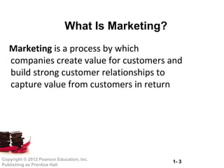1- 3Copyright © 2012 Pearson Education, Inc.
Publishing as Prentice Hall
What Is Marketing?
Marketing is a process by which
companies create value for customers and
build strong customer relationships to
capture value from customers in return
 