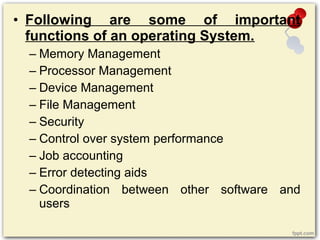 • Following are some of important
functions of an operating System.
– Memory Management
– Processor Management
– Device Management
– File Management
– Security
– Control over system performance
– Job accounting
– Error detecting aids
– Coordination between other software and
users
 