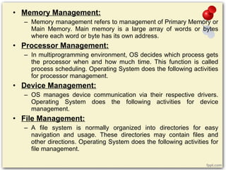 • Memory Management:
– Memory management refers to management of Primary Memory or
Main Memory. Main memory is a large array of words or bytes
where each word or byte has its own address.
• Processor Management:
– In multiprogramming environment, OS decides which process gets
the processor when and how much time. This function is called
process scheduling. Operating System does the following activities
for processor management.
• Device Management:
– OS manages device communication via their respective drivers.
Operating System does the following activities for device
management.
• File Management:
– A file system is normally organized into directories for easy
navigation and usage. These directories may contain files and
other directions. Operating System does the following activities for
file management.
 