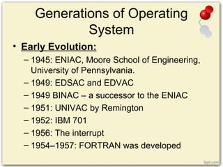 Generations of Operating
System
• Early Evolution:
– 1945: ENIAC, Moore School of Engineering,
University of Pennsylvania.
– 1949: EDSAC and EDVAC
– 1949 BINAC – a successor to the ENIAC
– 1951: UNIVAC by Remington
– 1952: IBM 701
– 1956: The interrupt
– 1954–1957: FORTRAN was developed
 