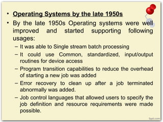 • Operating Systems by the late 1950s
• By the late 1950s Operating systems were well
improved and started supporting following
usages:
– It was able to Single stream batch processing
– It could use Common, standardized, input/output
routines for device access
– Program transition capabilities to reduce the overhead
of starting a new job was added
– Error recovery to clean up after a job terminated
abnormally was added.
– Job control languages that allowed users to specify the
job definition and resource requirements were made
possible.
 