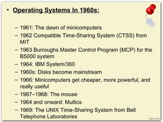 • Operating Systems In 1960s:
– 1961: The dawn of minicomputers
– 1962 Compatible Time-Sharing System (CTSS) from
MIT
– 1963 Burroughs Master Control Program (MCP) for the
B5000 system
– 1964: IBM System/360
– 1960s: Disks become mainstream
– 1966: Minicomputers get cheaper, more powerful, and
really useful
– 1967–1968: The mouse
– 1964 and onward: Multics
– 1969: The UNIX Time-Sharing System from Bell
Telephone Laboratories
 