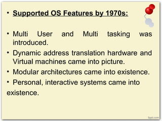 • Supported OS Features by 1970s:
• Multi User and Multi tasking was
introduced.
• Dynamic address translation hardware and
Virtual machines came into picture.
• Modular architectures came into existence.
• Personal, interactive systems came into
existence.
 