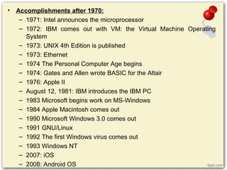 • Accomplishments after 1970:
– 1971: Intel announces the microprocessor
– 1972: IBM comes out with VM: the Virtual Machine Operating
System
– 1973: UNIX 4th Edition is published
– 1973: Ethernet
– 1974 The Personal Computer Age begins
– 1974: Gates and Allen wrote BASIC for the Altair
– 1976: Apple II
– August 12, 1981: IBM introduces the IBM PC
– 1983 Microsoft begins work on MS-Windows
– 1984 Apple Macintosh comes out
– 1990 Microsoft Windows 3.0 comes out
– 1991 GNU/Linux
– 1992 The first Windows virus comes out
– 1993 Windows NT
– 2007: iOS
– 2008: Android OS
 