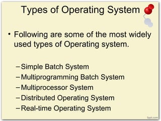 Types of Operating System
• Following are some of the most widely
used types of Operating system.
–Simple Batch System
–Multiprogramming Batch System
–Multiprocessor System
–Distributed Operating System
–Real-time Operating System
 