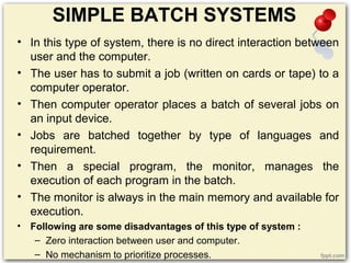 SIMPLE BATCH SYSTEMS
• In this type of system, there is no direct interaction between
user and the computer.
• The user has to submit a job (written on cards or tape) to a
computer operator.
• Then computer operator places a batch of several jobs on
an input device.
• Jobs are batched together by type of languages and
requirement.
• Then a special program, the monitor, manages the
execution of each program in the batch.
• The monitor is always in the main memory and available for
execution.
• Following are some disadvantages of this type of system :
– Zero interaction between user and computer.
– No mechanism to prioritize processes.
 