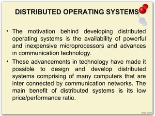 DISTRIBUTED OPERATING SYSTEMS
• The motivation behind developing distributed
operating systems is the availability of powerful
and inexpensive microprocessors and advances
in communication technology.
• These advancements in technology have made it
possible to design and develop distributed
systems comprising of many computers that are
inter connected by communication networks. The
main benefit of distributed systems is its low
price/performance ratio.
 