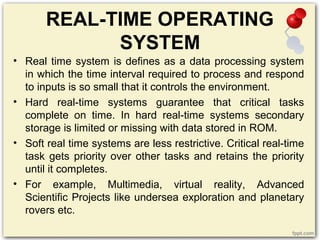 REAL-TIME OPERATING
SYSTEM
• Real time system is defines as a data processing system
in which the time interval required to process and respond
to inputs is so small that it controls the environment.
• Hard real-time systems guarantee that critical tasks
complete on time. In hard real-time systems secondary
storage is limited or missing with data stored in ROM.
• Soft real time systems are less restrictive. Critical real-time
task gets priority over other tasks and retains the priority
until it completes.
• For example, Multimedia, virtual reality, Advanced
Scientific Projects like undersea exploration and planetary
rovers etc.
 