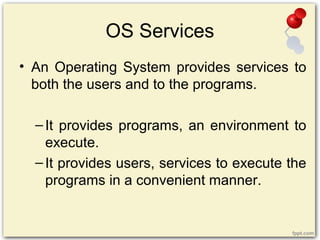 OS Services
• An Operating System provides services to
both the users and to the programs.
–It provides programs, an environment to
execute.
–It provides users, services to execute the
programs in a convenient manner.
 