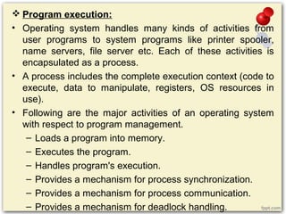  Program execution:
• Operating system handles many kinds of activities from
user programs to system programs like printer spooler,
name servers, file server etc. Each of these activities is
encapsulated as a process.
• A process includes the complete execution context (code to
execute, data to manipulate, registers, OS resources in
use).
• Following are the major activities of an operating system
with respect to program management.
– Loads a program into memory.
– Executes the program.
– Handles program's execution.
– Provides a mechanism for process synchronization.
– Provides a mechanism for process communication.
– Provides a mechanism for deadlock handling.
 