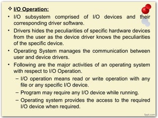  I/O Operation:
• I/O subsystem comprised of I/O devices and their
corresponding driver software.
• Drivers hides the peculiarities of specific hardware devices
from the user as the device driver knows the peculiarities
of the specific device.
• Operating System manages the communication between
user and device drivers.
• Following are the major activities of an operating system
with respect to I/O Operation.
– I/O operation means read or write operation with any
file or any specific I/O device.
– Program may require any I/O device while running.
– Operating system provides the access to the required
I/O device when required.
 