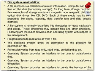  File system manipulation:
• A file represents a collection of related information. Computer can store
files on the disk (secondary storage), for long term storage purpose.
Few examples of storage media are magnetic tape, magnetic disk and
optical disk drives like CD, DVD. Each of these media has its own
properties like speed, capacity, data transfer rate and data access
methods.
• A file system is normally organized into directories for easy navigation
and usage. These directories may contain files and other directions.
Following are the major activities of an operating system with respect to
file management.
• Program needs to read a file or write a file.
• The operating system gives the permission to the program for
operation on file.
• Permission varies from read-only, read-write, denied and so on.
• Operating System provides an interface to the user to create/delete
files.
• Operating System provides an interface to the user to create/delete
directories.
• Operating System provides an interface to create the backup of file
 