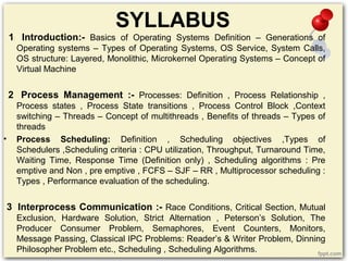 SYLLABUS
1 Introduction:- Basics of Operating Systems Definition – Generations of
Operating systems – Types of Operating Systems, OS Service, System Calls,
OS structure: Layered, Monolithic, Microkernel Operating Systems – Concept of
Virtual Machine
2 Process Management :- Processes: Definition , Process Relationship ,
Process states , Process State transitions , Process Control Block ,Context
switching – Threads – Concept of multithreads , Benefits of threads – Types of
threads
• Process Scheduling: Definition , Scheduling objectives ,Types of
Schedulers ,Scheduling criteria : CPU utilization, Throughput, Turnaround Time,
Waiting Time, Response Time (Definition only) , Scheduling algorithms : Pre
emptive and Non , pre emptive , FCFS – SJF – RR , Multiprocessor scheduling :
Types , Performance evaluation of the scheduling.
3 Interprocess Communication :- Race Conditions, Critical Section, Mutual
Exclusion, Hardware Solution, Strict Alternation , Peterson’s Solution, The
Producer Consumer Problem, Semaphores, Event Counters, Monitors,
Message Passing, Classical IPC Problems: Reader’s & Writer Problem, Dinning
Philosopher Problem etc., Scheduling , Scheduling Algorithms.
 