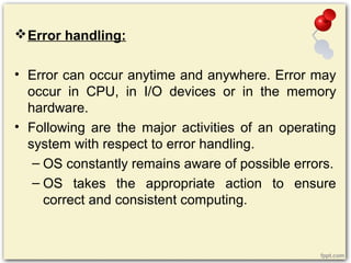 Error handling:
• Error can occur anytime and anywhere. Error may
occur in CPU, in I/O devices or in the memory
hardware.
• Following are the major activities of an operating
system with respect to error handling.
– OS constantly remains aware of possible errors.
– OS takes the appropriate action to ensure
correct and consistent computing.
 