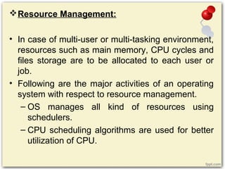 Resource Management:
• In case of multi-user or multi-tasking environment,
resources such as main memory, CPU cycles and
files storage are to be allocated to each user or
job.
• Following are the major activities of an operating
system with respect to resource management.
– OS manages all kind of resources using
schedulers.
– CPU scheduling algorithms are used for better
utilization of CPU.
 