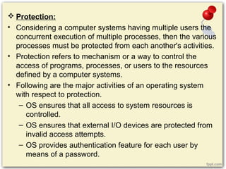  Protection:
• Considering a computer systems having multiple users the
concurrent execution of multiple processes, then the various
processes must be protected from each another's activities.
• Protection refers to mechanism or a way to control the
access of programs, processes, or users to the resources
defined by a computer systems.
• Following are the major activities of an operating system
with respect to protection.
– OS ensures that all access to system resources is
controlled.
– OS ensures that external I/O devices are protected from
invalid access attempts.
– OS provides authentication feature for each user by
means of a password.
 