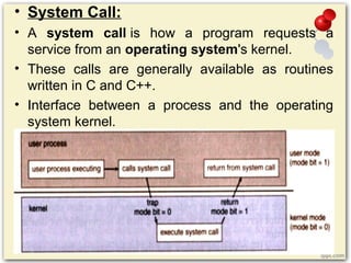 • System Call:
• A system call is how a program requests a
service from an operating system's kernel.
• These calls are generally available as routines
written in C and C++.
• Interface between a process and the operating
system kernel.
 