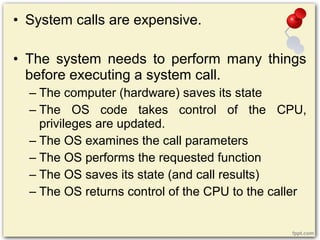 • System calls are expensive.
• The system needs to perform many things
before executing a system call.
– The computer (hardware) saves its state
– The OS code takes control of the CPU,
privileges are updated.
– The OS examines the call parameters
– The OS performs the requested function
– The OS saves its state (and call results)
– The OS returns control of the CPU to the caller
 