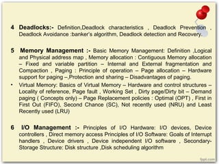 4 Deadlocks:- Definition,Deadlock characteristics , Deadlock Prevention ,
Deadlock Avoidance :banker’s algorithm, Deadlock detection and Recovery.
5 Memory Management :- Basic Memory Management: Definition ,Logical
and Physical address map , Memory allocation : Contiguous Memory allocation
– Fixed and variable partition – Internal and External fragmentation and
Compaction , Paging : Principle of operation – Page allocation – Hardware
support for paging –,Protection and sharing – Disadvantages of paging.
• Virtual Memory: Basics of Virtual Memory – Hardware and control structures –
Locality of reference, Page fault , Working Set , Dirty page/Dirty bit – Demand
paging ( Concepts only) – Page Replacement policies : Optimal (OPT) , First in
First Out (FIFO), Second Chance (SC), Not recently used (NRU) and Least
Recently used (LRU)
6 I/O Management :- Principles of I/O Hardware: I/O devices, Device
controllers , Direct memory access Principles of I/O Software: Goals of Interrupt
handlers , Device drivers , Device independent I/O software , Secondary-
Storage Structure: Disk structure ,Disk scheduling algorithm
 