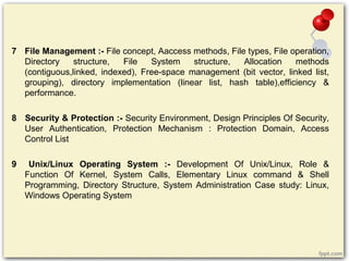 7 File Management :- File concept, Aaccess methods, File types, File operation,
Directory structure, File System structure, Allocation methods
(contiguous,linked, indexed), Free-space management (bit vector, linked list,
grouping), directory implementation (linear list, hash table),efficiency &
performance.
8 Security & Protection :- Security Environment, Design Principles Of Security,
User Authentication, Protection Mechanism : Protection Domain, Access
Control List
9 Unix/Linux Operating System :- Development Of Unix/Linux, Role &
Function Of Kernel, System Calls, Elementary Linux command & Shell
Programming, Directory Structure, System Administration Case study: Linux,
Windows Operating System
 