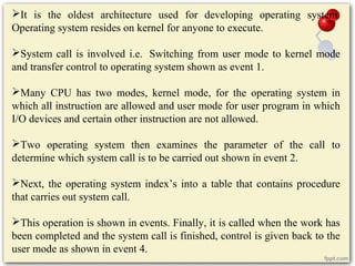 It is the oldest architecture used for developing operating system.
Operating system resides on kernel for anyone to execute.
System call is involved i.e. Switching from user mode to kernel mode
and transfer control to operating system shown as event 1.
Many CPU has two modes, kernel mode, for the operating system in
which all instruction are allowed and user mode for user program in which
I/O devices and certain other instruction are not allowed.
Two operating system then examines the parameter of the call to
determine which system call is to be carried out shown in event 2.
Next, the operating system index’s into a table that contains procedure
that carries out system call.
This operation is shown in events. Finally, it is called when the work has
been completed and the system call is finished, control is given back to the
user mode as shown in event 4.
 