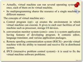 • Actually, virtual machine can run several operating systems at
once, each of them on its virtual machine.
• Its multiprogramming shares the resource of a single machine in
different manner.
The concepts of virtual machine are:-
a. Control program (cp):- cp creates the environment in which
virtual machine can execute. It gives to each user facilities of real
machine such as processor, storage I/0 devices.
b. conversation monitor system (cons):- cons is a system application
having features of developing program. It contains editor,
language translator, and various application packages.
c. Remote spooling communication system (RSCS):- provide virtual
machine with the ability to transmit and receive file in distributed
system.
d. IPCS (interactive problem control system):- it is used to fix the
virtual machine software problems.
 