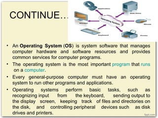 CONTINUE…
• An Operating System (OS) is system software that manages
computer hardware and software resources and provides
common services for computer programs.
• The operating system is the most important program that runs
on a computer.
• Every general-purpose computer must have an operating
system to run other programs and applications.
• Operating systems perform basic tasks, such as
recognizing input from the keyboard, sending output to
the display screen, keeping track of files and directories on
the disk, and controlling peripheral devices such as disk
drives and printers.
 