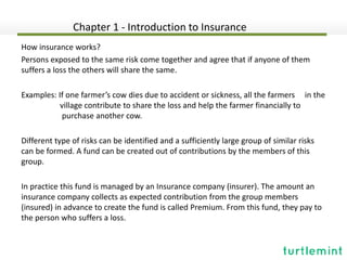 How insurance works?
Persons exposed to the same risk come together and agree that if anyone of them
suffers a loss the others will share the same.
Examples: If one farmer’s cow dies due to accident or sickness, all the farmers in the
village contribute to share the loss and help the farmer financially to
purchase another cow.
Different type of risks can be identified and a sufficiently large group of similar risks
can be formed. A fund can be created out of contributions by the members of this
group.
In practice this fund is managed by an Insurance company (insurer). The amount an
insurance company collects as expected contribution from the group members
(insured) in advance to create the fund is called Premium. From this fund, they pay to
the person who suffers a loss.
Chapter 1 - Introduction to Insurance
 