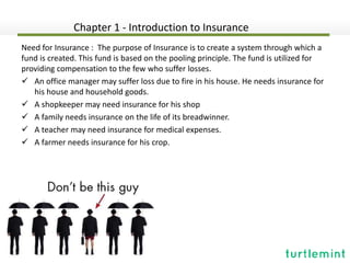 Need for Insurance : The purpose of Insurance is to create a system through which a
fund is created. This fund is based on the pooling principle. The fund is utilized for
providing compensation to the few who suffer losses.
 An office manager may suffer loss due to fire in his house. He needs insurance for
his house and household goods.
 A shopkeeper may need insurance for his shop
 A family needs insurance on the life of its breadwinner.
 A teacher may need insurance for medical expenses.
 A farmer needs insurance for his crop.
Chapter 1 - Introduction to Insurance
 