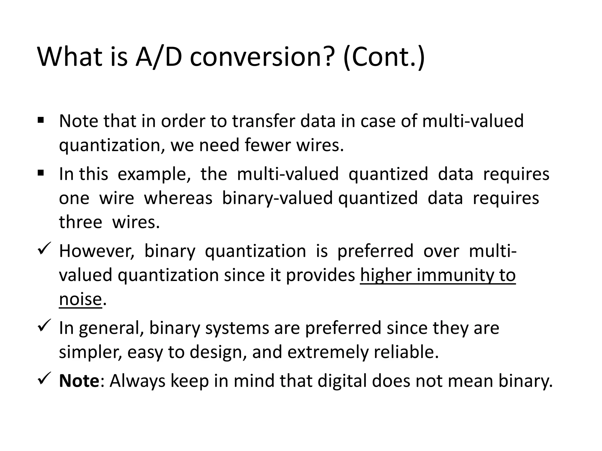 What is A/D conversion? (Cont.)
 Note that in order to transfer data in case of multi-valued
quantization, we need fewer wires.
 In this example, the multi-valued quantized data requires
one wire whereas binary-valued quantized data requires
three wires.
 However, binary quantization is preferred over multi-
valued quantization since it provides higher immunity to
noise.
 In general, binary systems are preferred since they are
simpler, easy to design, and extremely reliable.
 Note: Always keep in mind that digital does not mean binary.
 