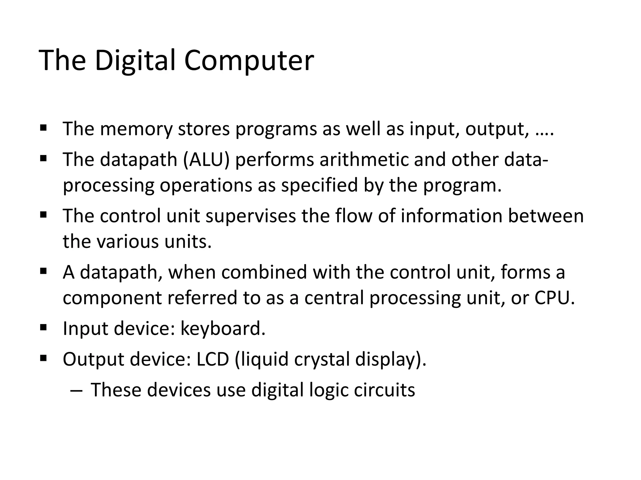 The Digital Computer
 The memory stores programs as well as input, output, ….
 The datapath (ALU) performs arithmetic and other data-
processing operations as specified by the program.
 The control unit supervises the flow of information between
the various units.
 A datapath, when combined with the control unit, forms a
component referred to as a central processing unit, or CPU.
 Input device: keyboard.
 Output device: LCD (liquid crystal display).
– These devices use digital logic circuits
 