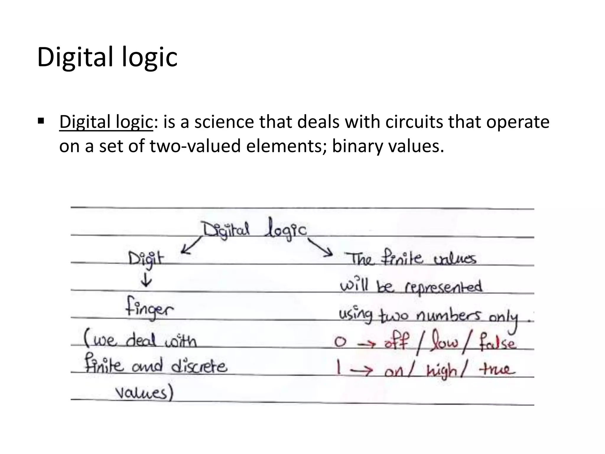 Digital logic
 Digital logic: is a science that deals with circuits that operate
on a set of two-valued elements; binary values.
 