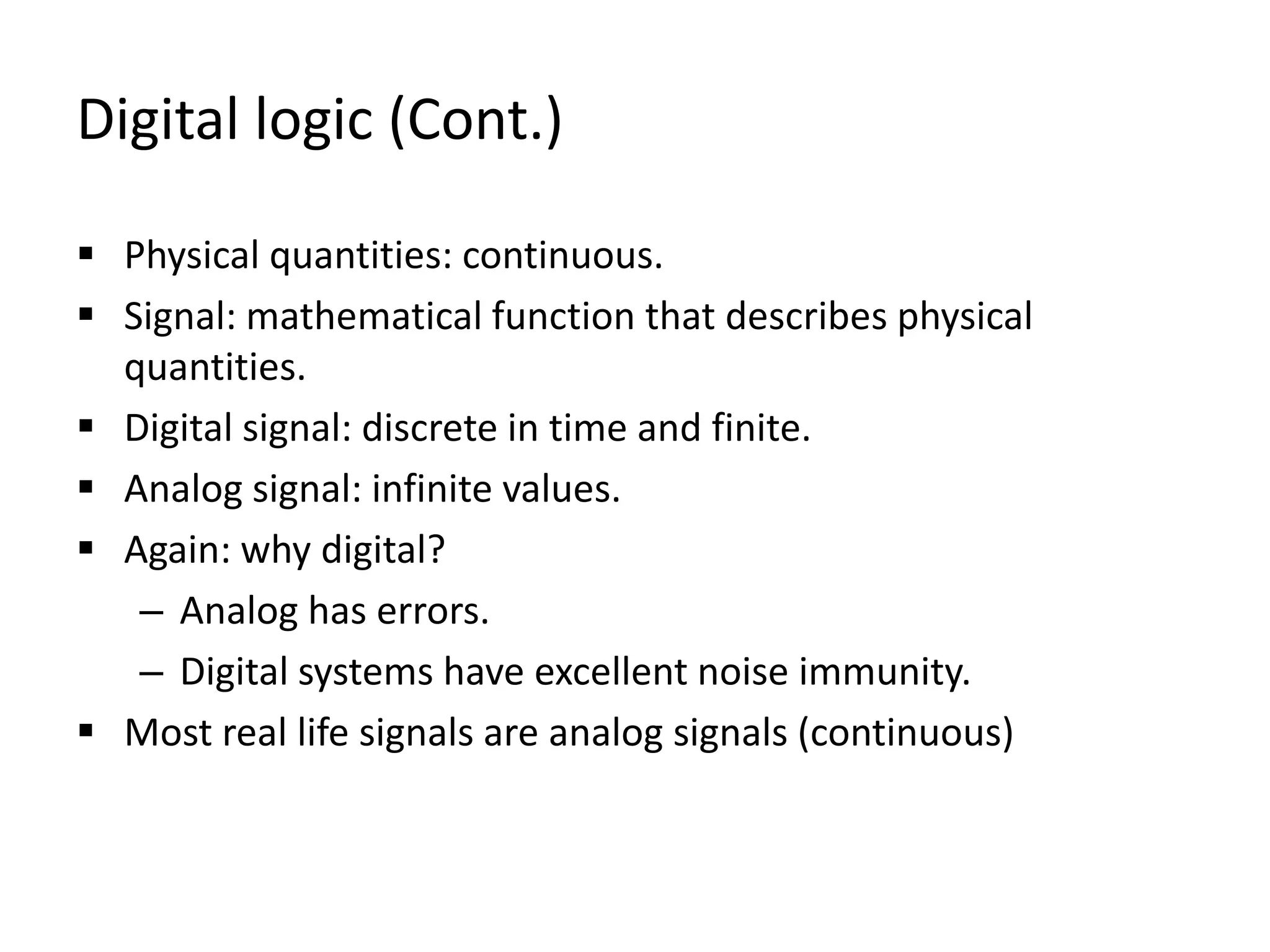 Digital logic (Cont.)
 Physical quantities: continuous.
 Signal: mathematical function that describes physical
quantities.
 Digital signal: discrete in time and finite.
 Analog signal: infinite values.
 Again: why digital?
– Analog has errors.
– Digital systems have excellent noise immunity.
 Most real life signals are analog signals (continuous)
 