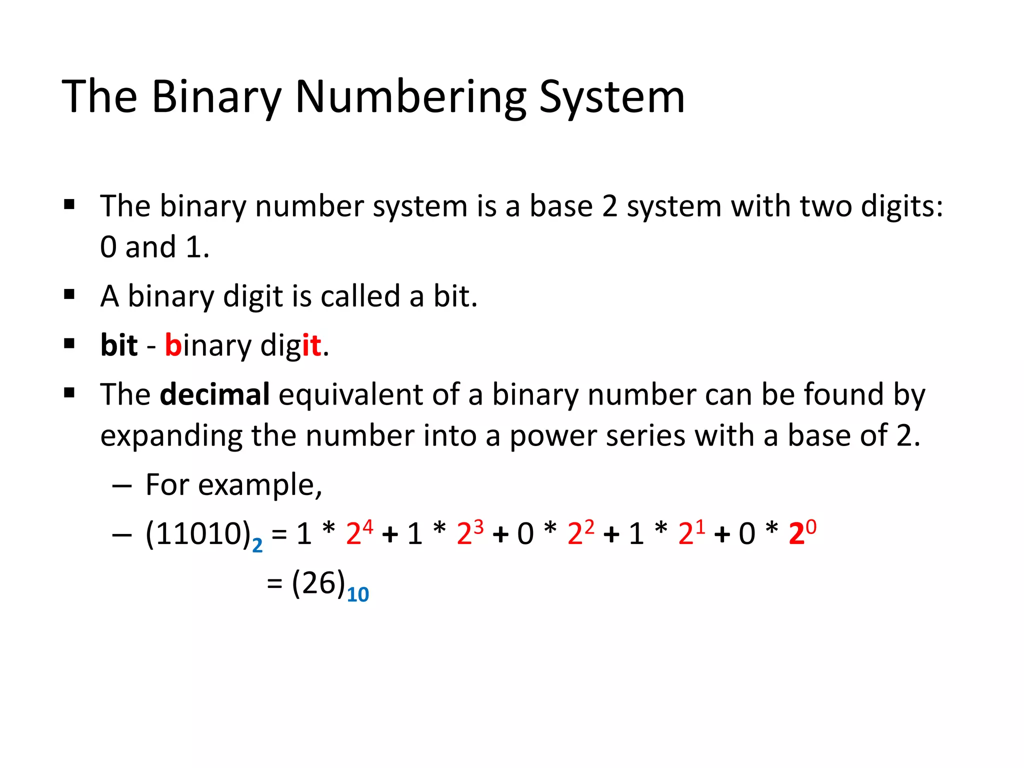 The Binary Numbering System
 The binary number system is a base 2 system with two digits:
0 and 1.
 A binary digit is called a bit.
 bit - binary digit.
 The decimal equivalent of a binary number can be found by
expanding the number into a power series with a base of 2.
– For example,
– (11010)2 = 1 * 24 + 1 * 23 + 0 * 22 + 1 * 21 + 0 * 20
= (26)10
 