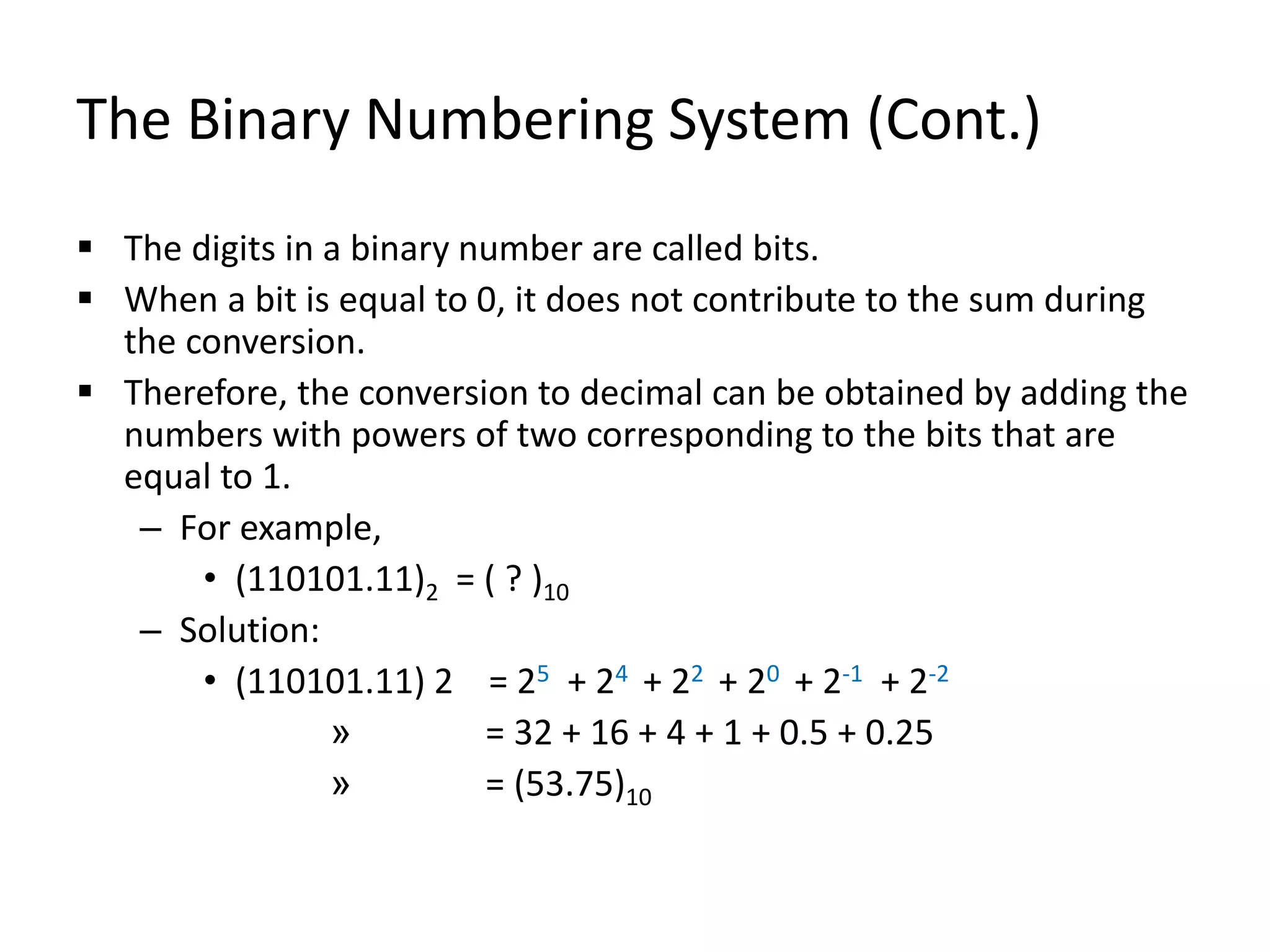The Binary Numbering System (Cont.)
 The digits in a binary number are called bits.
 When a bit is equal to 0, it does not contribute to the sum during
the conversion.
 Therefore, the conversion to decimal can be obtained by adding the
numbers with powers of two corresponding to the bits that are
equal to 1.
– For example,
• (110101.11)2 = ( ? )10
– Solution:
• (110101.11) 2 = 25 + 24 + 22 + 20 + 2-1 + 2-2
» = 32 + 16 + 4 + 1 + 0.5 + 0.25
» = (53.75)10
 