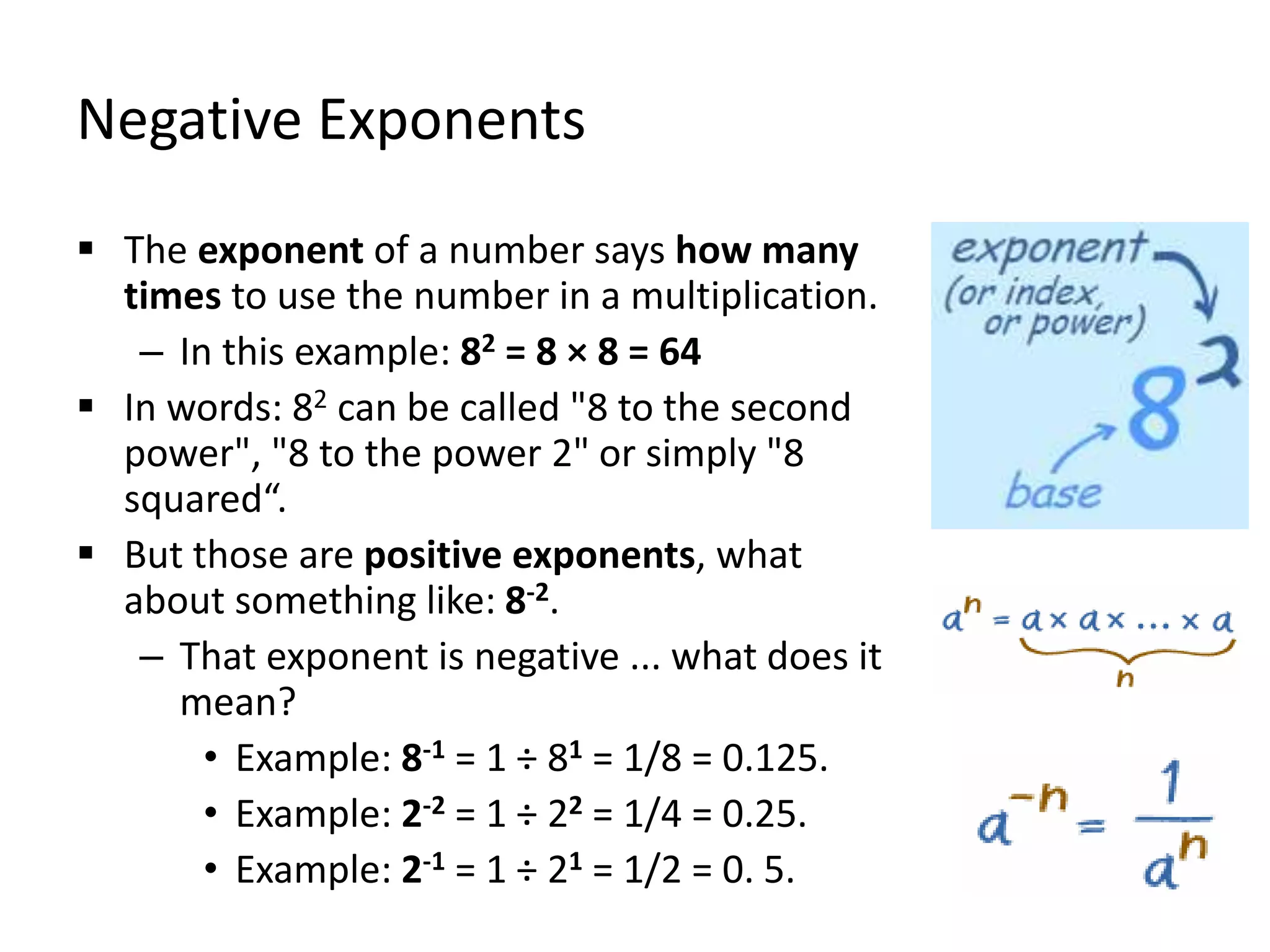Negative Exponents
 The exponent of a number says how many
times to use the number in a multiplication.
– In this example: 82 = 8 × 8 = 64
 In words: 82 can be called "8 to the second
power", "8 to the power 2" or simply "8
squared“.
 But those are positive exponents, what
about something like: 8-2.
– That exponent is negative ... what does it
mean?
• Example: 8-1 = 1 ÷ 81 = 1/8 = 0.125.
• Example: 2-2 = 1 ÷ 22 = 1/4 = 0.25.
• Example: 2-1 = 1 ÷ 21 = 1/2 = 0. 5.
 