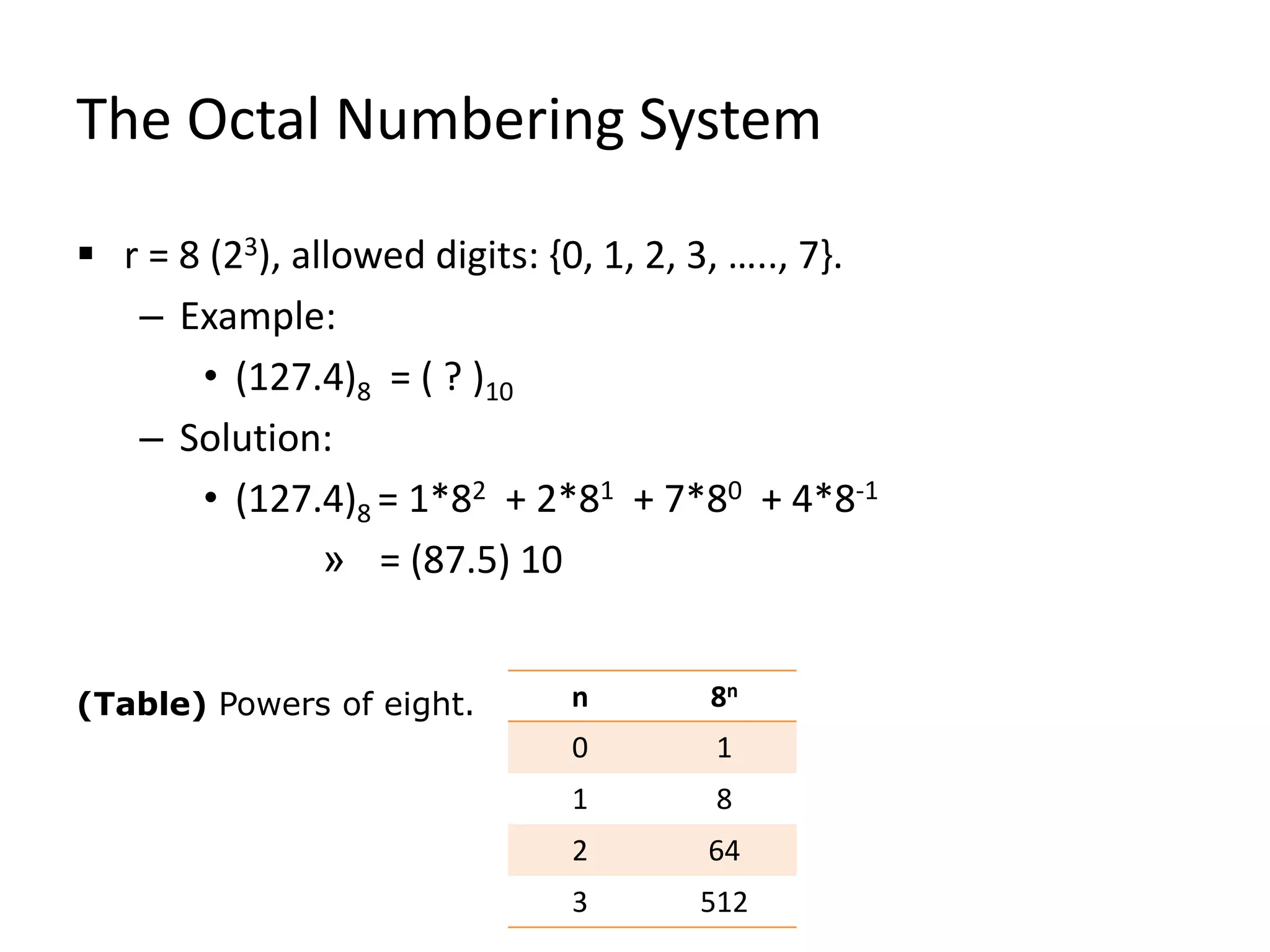 The Octal Numbering System
 r = 8 (23), allowed digits: {0, 1, 2, 3, ….., 7}.
– Example:
• (127.4)8 = ( ? )10
– Solution:
• (127.4)8 = 1*82 + 2*81 + 7*80 + 4*8-1
» = (87.5) 10
(Table) Powers of eight. n 8n
0 1
1 8
2 64
3 512
 