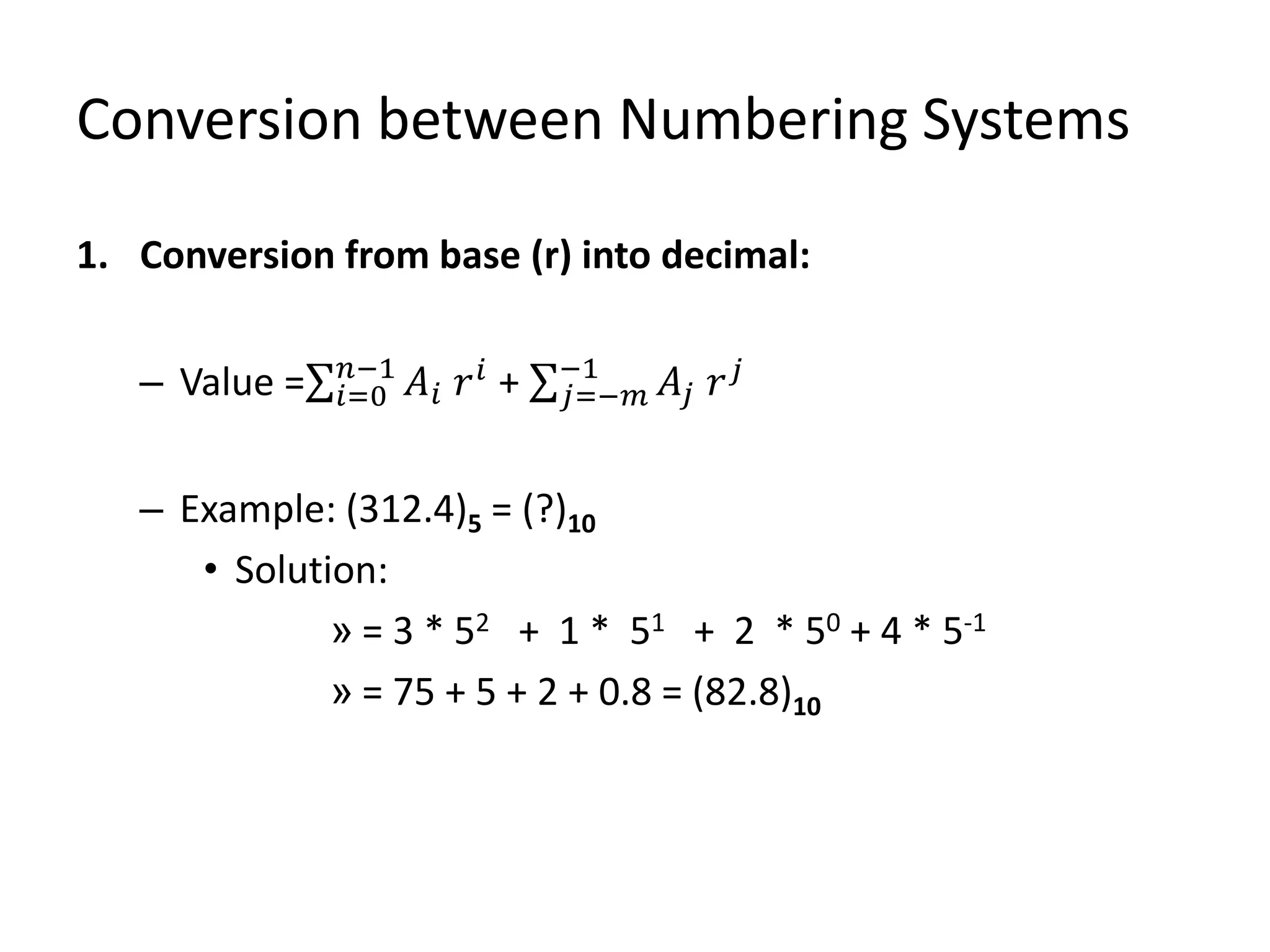 Conversion between Numbering Systems
1. Conversion from base (r) into decimal:
– Value = 𝑖=0
𝑛−1
𝐴𝑖 𝑟 𝑖
+ 𝑗=−𝑚
−1
𝐴𝑗 𝑟 𝑗
– Example: (312.4)5 = (?)10
• Solution:
» = 3 * 52 + 1 * 51 + 2 * 50 + 4 * 5-1
» = 75 + 5 + 2 + 0.8 = (82.8)10
 