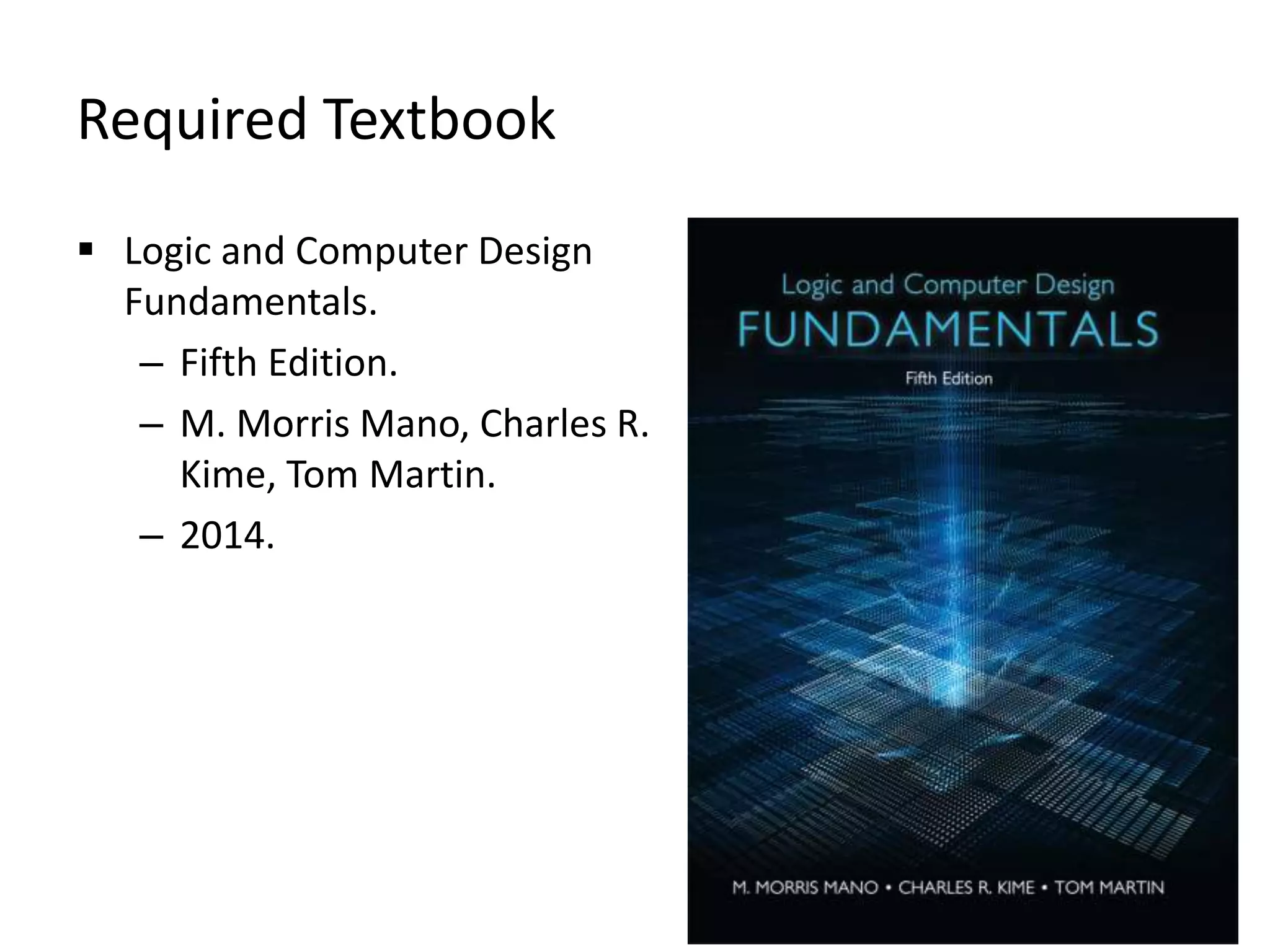Required Textbook
 Logic and Computer Design
Fundamentals.
– Fifth Edition.
– M. Morris Mano, Charles R.
Kime, Tom Martin.
– 2014.
 