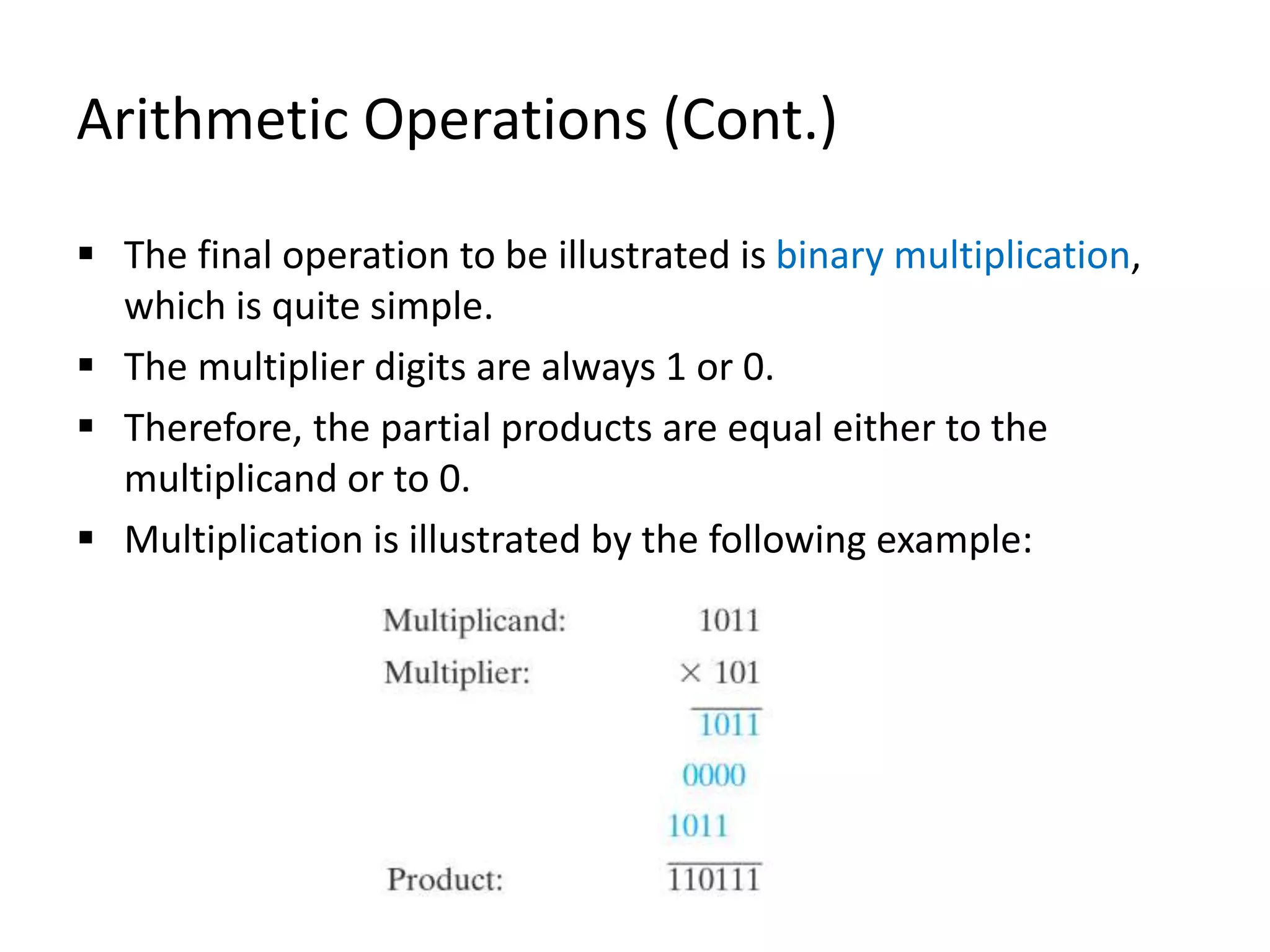 Arithmetic Operations (Cont.)
 The final operation to be illustrated is binary multiplication,
which is quite simple.
 The multiplier digits are always 1 or 0.
 Therefore, the partial products are equal either to the
multiplicand or to 0.
 Multiplication is illustrated by the following example:
 