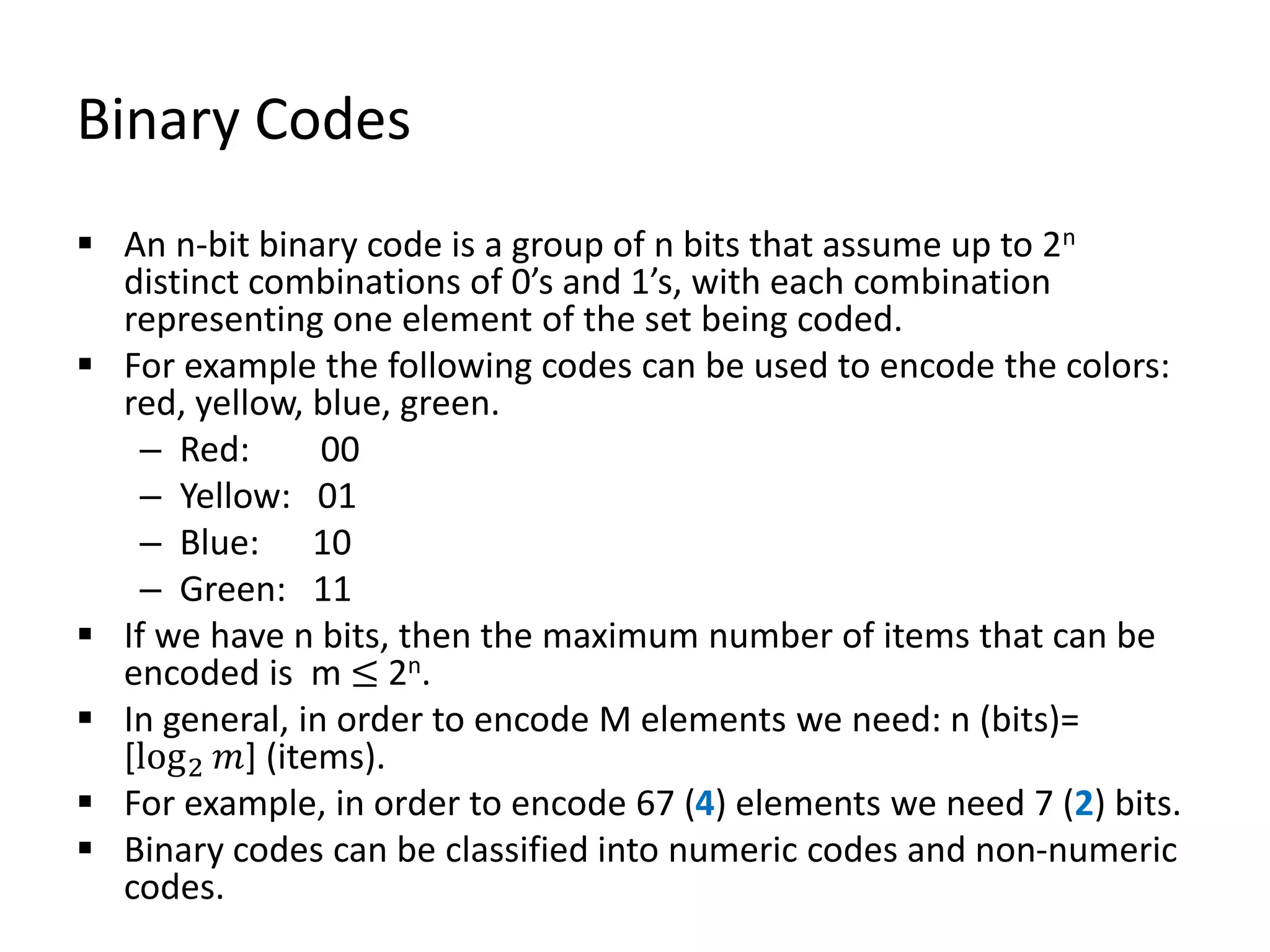 Binary Codes
 An n-bit binary code is a group of n bits that assume up to 2n
distinct combinations of 0’s and 1’s, with each combination
representing one element of the set being coded.
 For example the following codes can be used to encode the colors:
red, yellow, blue, green.
– Red: 00
– Yellow: 01
– Blue: 10
– Green: 11
 If we have n bits, then the maximum number of items that can be
encoded is m ≤ 2n.
 In general, in order to encode M elements we need: n (bits)=
[log2 𝑚] (items).
 For example, in order to encode 67 (4) elements we need 7 (2) bits.
 Binary codes can be classified into numeric codes and non-numeric
codes.
 